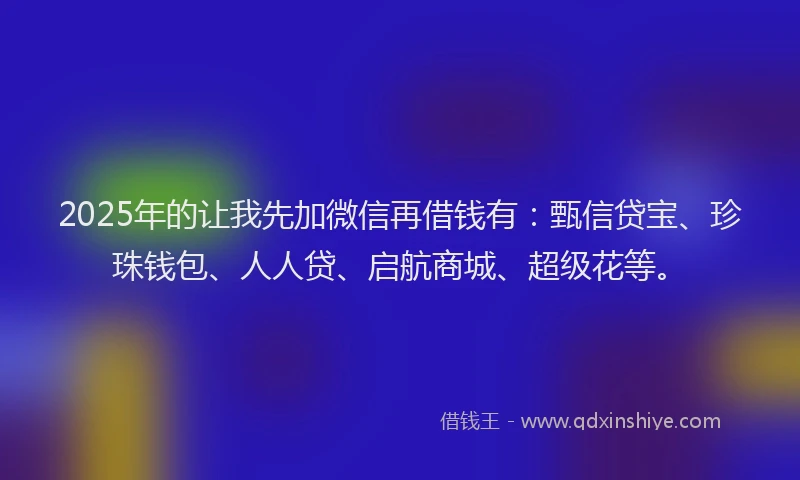 2025年的让我先加微信再借钱有：甄信贷宝、珍珠钱包、人人贷、启航商城、超级花等。