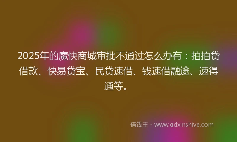 2025年的魔快商城审批不通过怎么办有：拍拍贷借款、快易贷宝、民贷速借、钱速借融途、速得通等。