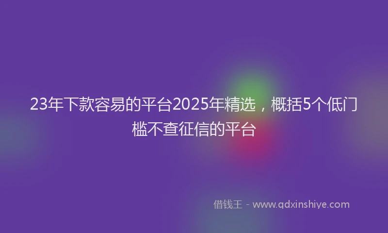 23年下款容易的平台2025年精选，概括5个低门槛不查征信的平台