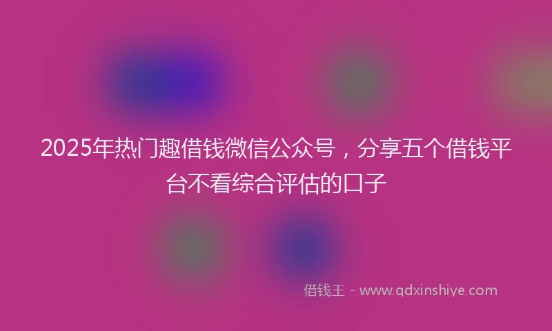 2025年热门趣借钱微信公众号，分享五个借钱平台不看综合评估的口子