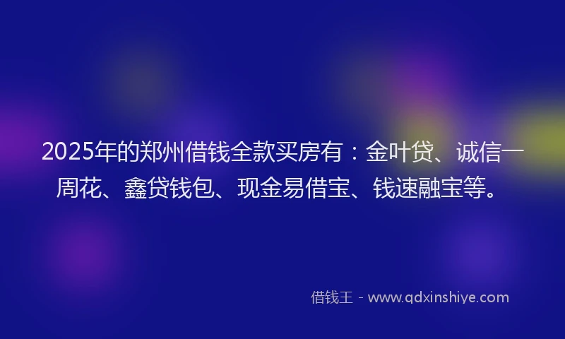 2025年的郑州借钱全款买房有：金叶贷、诚信一周花、鑫贷钱包、现金易借宝、钱速融宝等。