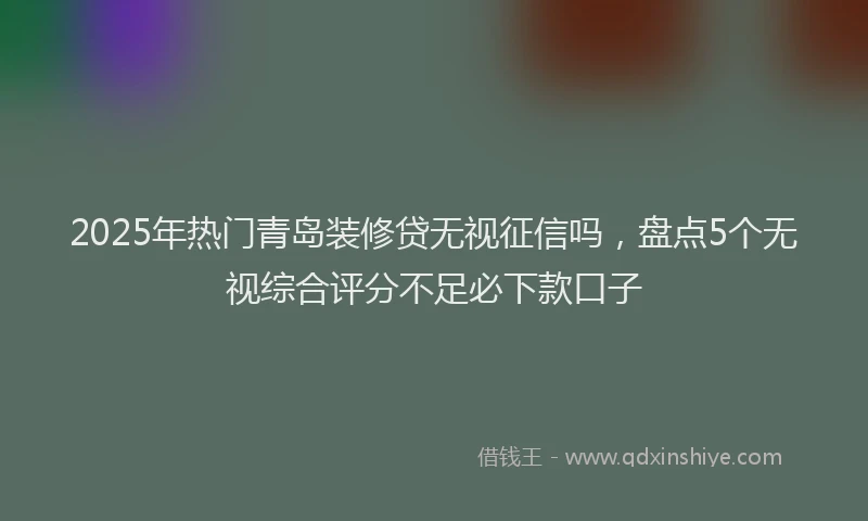 2025年热门青岛装修贷无视征信吗，盘点5个无视综合评分不足必下款口子
