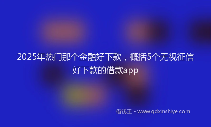 2025年热门那个金融好下款，概括5个无视征信好下款的借款app