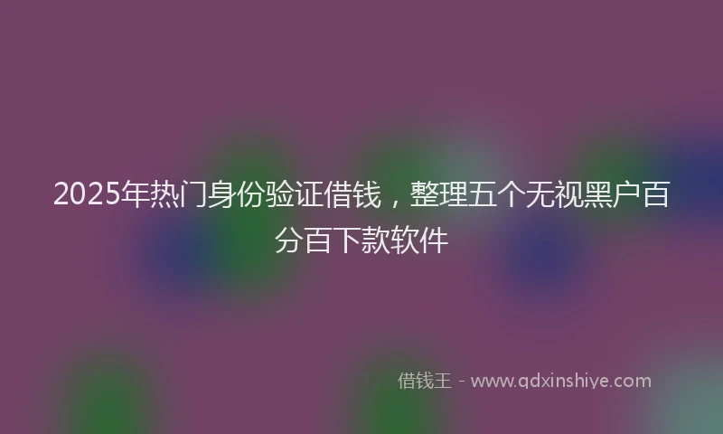 2025年热门身份验证借钱，整理五个无视黑户百分百下款软件