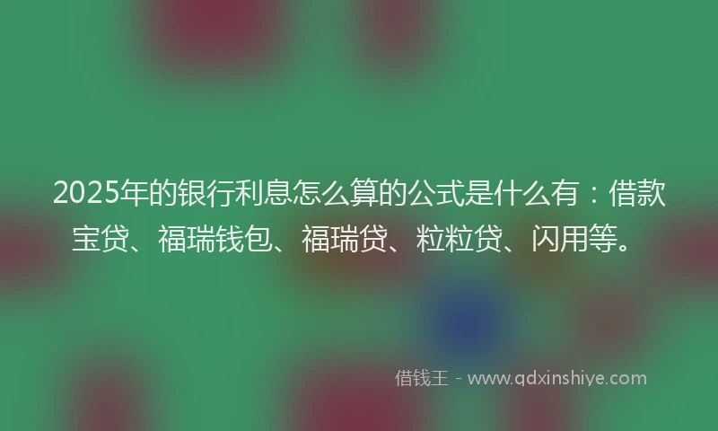 2025年的银行利息怎么算的公式是什么有：借款宝贷、福瑞钱包、福瑞贷、粒粒贷、闪用等。