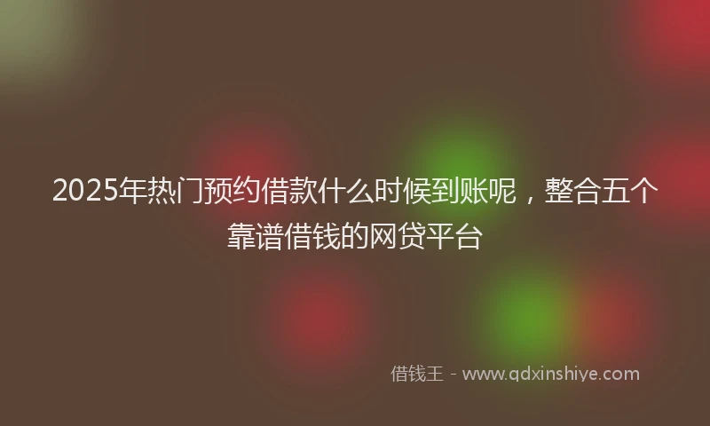 2025年热门预约借款什么时候到账呢，整合五个靠谱借钱的网贷平台