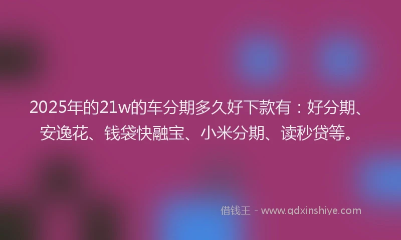 2025年的21w的车分期多久好下款有：好分期、安逸花、钱袋快融宝、小米分期、读秒贷等。