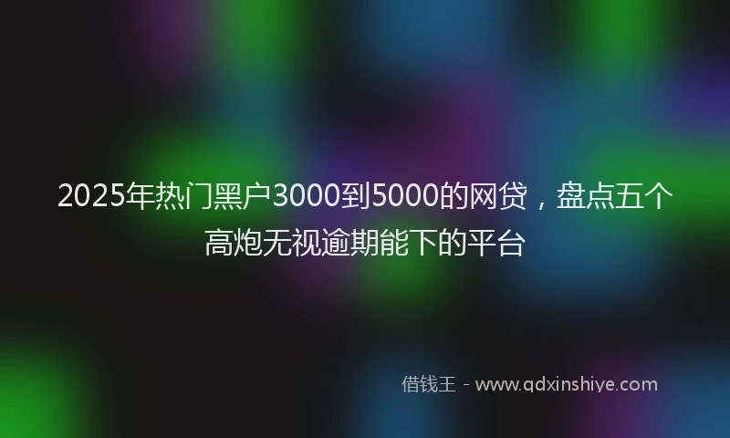 2025年热门黑户3000到5000的网贷，盘点五个高炮无视逾期能下的平台