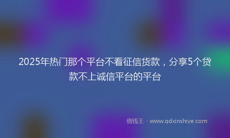 2025年热门那个平台不看征信货款，分享5个贷款不上诚信平台的平台