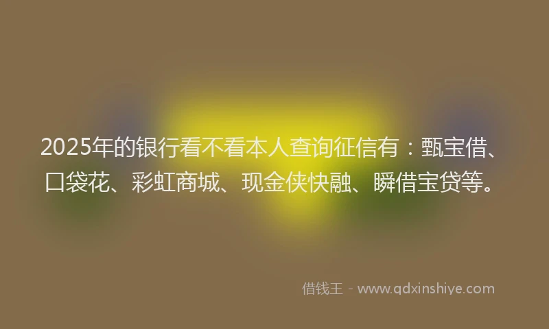 2025年的银行看不看本人查询征信有：甄宝借、口袋花、彩虹商城、现金侠快融、瞬借宝贷等。
