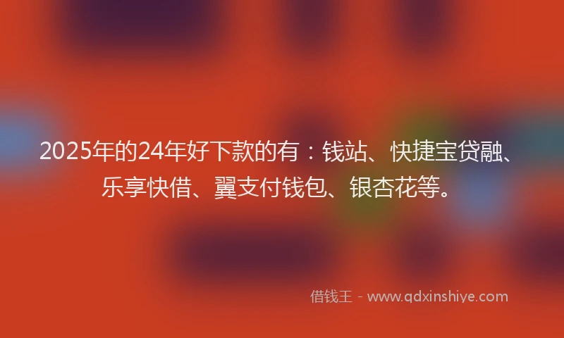 2025年的24年好下款的有：钱站、快捷宝贷融、乐享快借、翼支付钱包、银杏花等。
