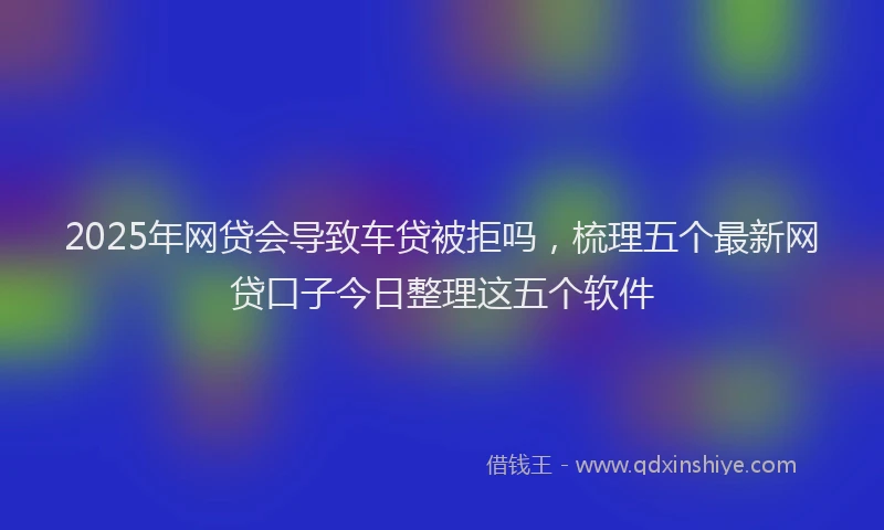 2025年网贷会导致车贷被拒吗，梳理五个最新网贷口子今日整理这五个软件