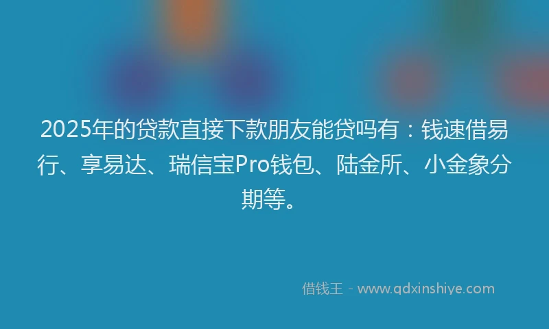 2025年的贷款直接下款朋友能贷吗有：钱速借易行、享易达、瑞信宝Pro钱包、陆金所、小金象分期等。