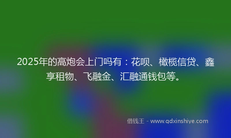 2025年的高炮会上门吗有：花呗、橄榄信贷、鑫享租物、飞融金、汇融通钱包等。