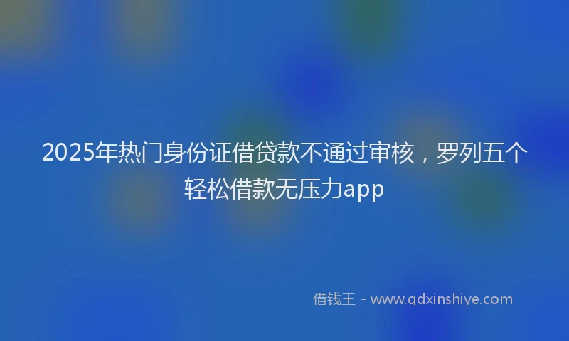 2025年热门身份证借贷款不通过审核，罗列五个轻松借款无压力app