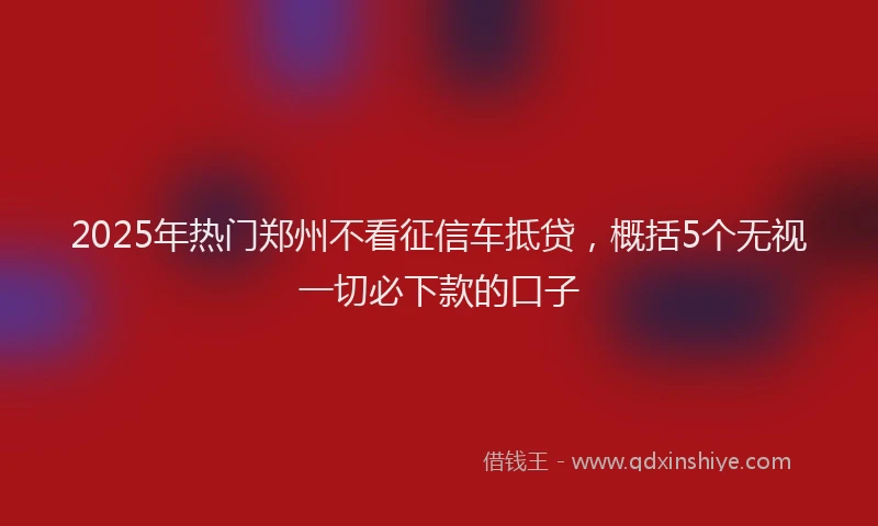 2025年热门郑州不看征信车抵贷，概括5个无视一切必下款的口子