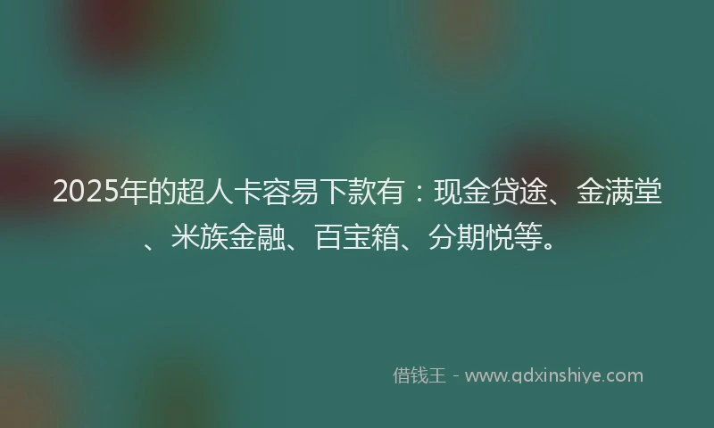 2025年的超人卡容易下款有：现金贷途、金满堂、米族金融、百宝箱、分期悦等。
