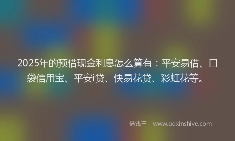 2025年的预借现金利息怎么算有：平安易借、口袋信用宝、平安i贷、快易花贷、彩虹花等。
