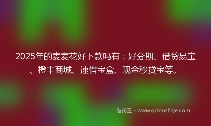 2025年的麦麦花好下款吗有：好分期、借贷易宝、橙丰商城、速借宝盒、现金秒贷宝等。