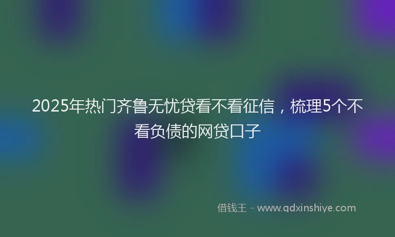 2025年热门齐鲁无忧贷看不看征信，梳理5个不看负债的网贷口子