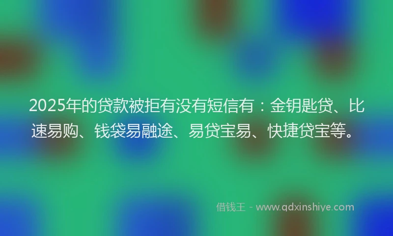 2025年的贷款被拒有没有短信有：金钥匙贷、比速易购、钱袋易融途、易贷宝易、快捷贷宝等。