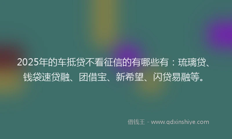 2025年的车抵贷不看征信的有哪些有：琉璃贷、钱袋速贷融、团借宝、新希望、闪贷易融等。