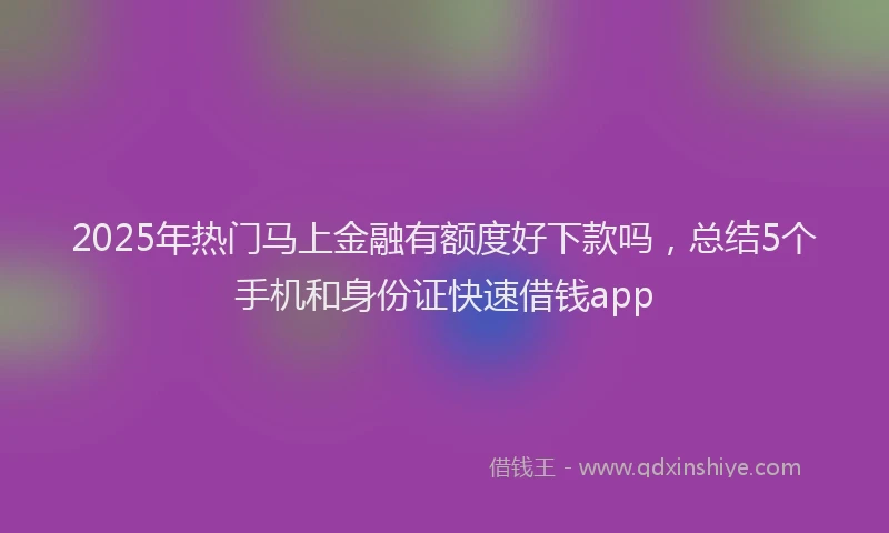 2025年热门马上金融有额度好下款吗，总结5个手机和身份证快速借钱app