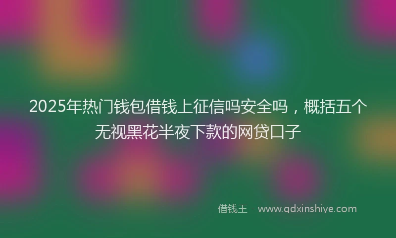 2025年热门钱包借钱上征信吗安全吗，概括五个无视黑花半夜下款的网贷口子