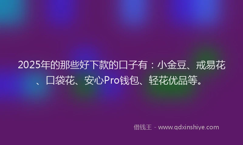 2025年的那些好下款的口子有：小金豆、戒易花、口袋花、安心Pro钱包、轻花优品等。