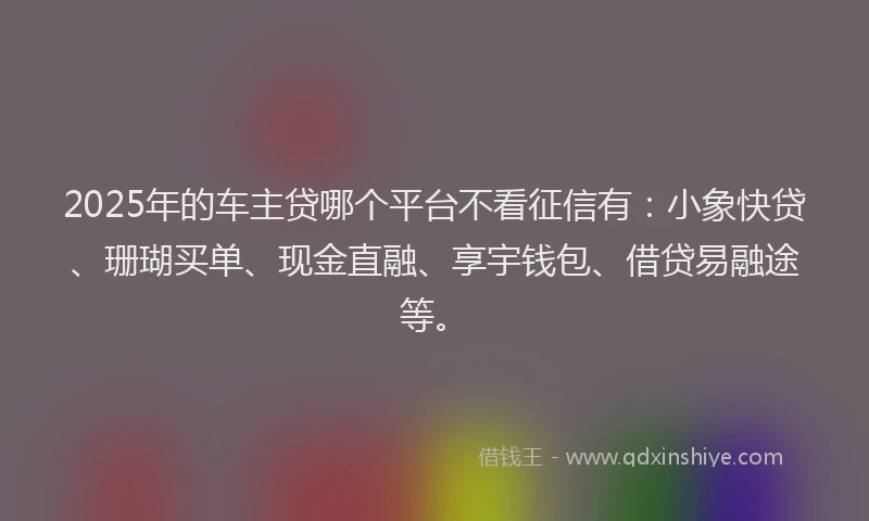 2025年的车主贷哪个平台不看征信有：小象快贷、珊瑚买单、现金直融、享宇钱包、借贷易融途等。