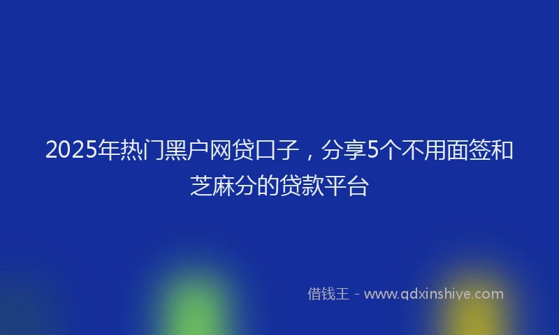 2025年热门黑户网贷口子，分享5个不用面签和芝麻分的贷款平台