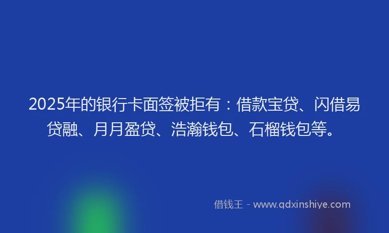 2025年的银行卡面签被拒有：借款宝贷、闪借易贷融、月月盈贷、浩瀚钱包、石榴钱包等。