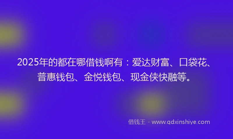 2025年的都在哪借钱啊有：爱达财富、口袋花、普惠钱包、金悦钱包、现金侠快融等。