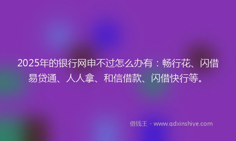2025年的银行网申不过怎么办有：畅行花、闪借易贷通、人人拿、和信借款、闪借快行等。