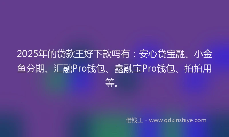 2025年的贷款王好下款吗有：安心贷宝融、小金鱼分期、汇融Pro钱包、鑫融宝Pro钱包、拍拍用等。