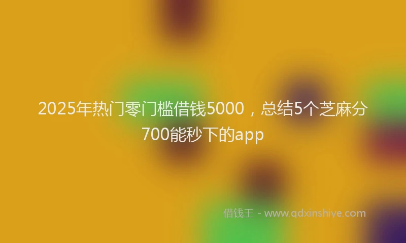 2025年热门零门槛借钱5000，总结5个芝麻分700能秒下的app