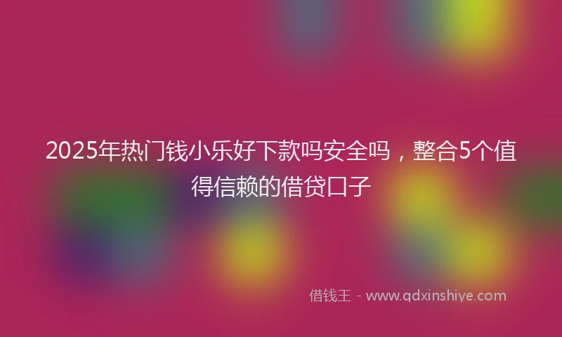 2025年热门钱小乐好下款吗安全吗，整合5个值得信赖的借贷口子