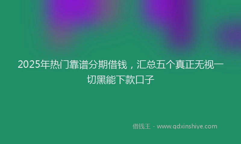 2025年热门靠谱分期借钱，汇总五个真正无视一切黑能下款口子