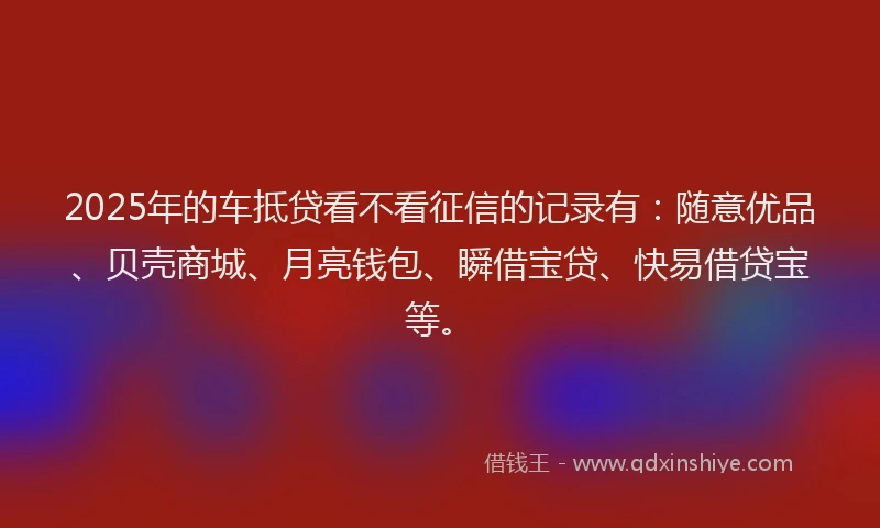 2025年的车抵贷看不看征信的记录有：随意优品、贝壳商城、月亮钱包、瞬借宝贷、快易借贷宝等。