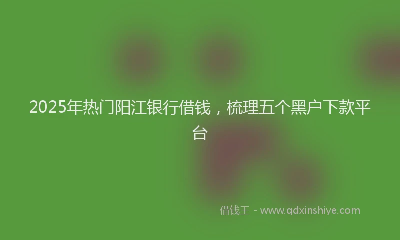 2025年热门阳江银行借钱，梳理五个黑户下款平台