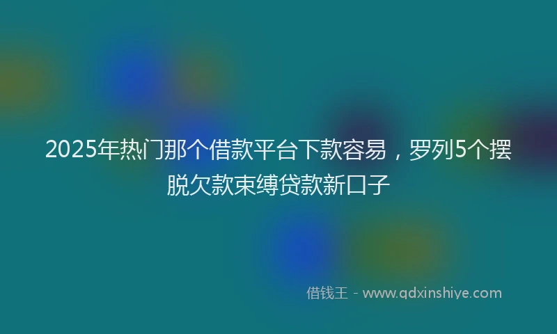 2025年热门那个借款平台下款容易，罗列5个摆脱欠款束缚贷款新口子