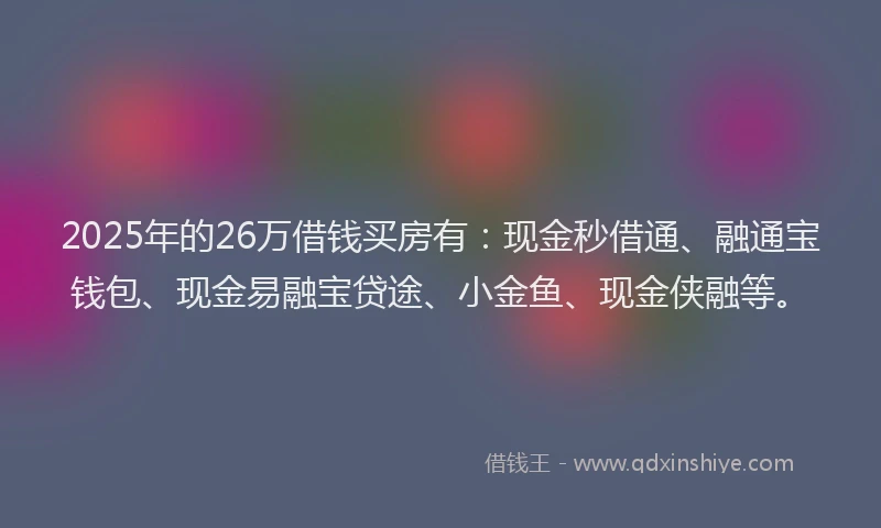 2025年的26万借钱买房有：现金秒借通、融通宝钱包、现金易融宝贷途、小金鱼、现金侠融等。