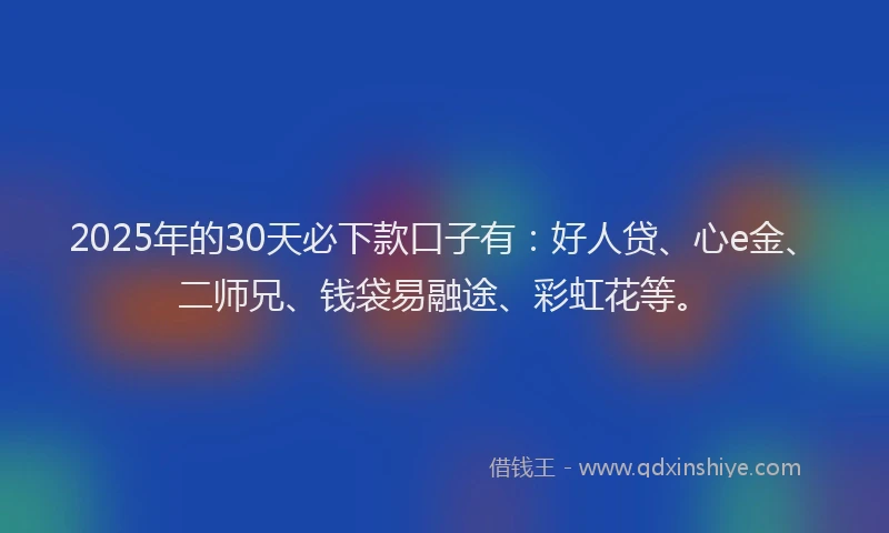 2025年的30天必下款口子有：好人贷、心e金、二师兄、钱袋易融途、彩虹花等。