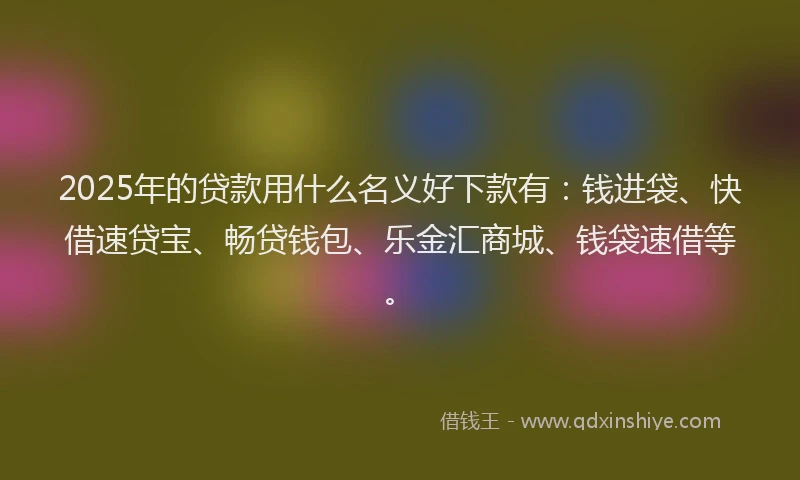 2025年的贷款用什么名义好下款有：钱进袋、快借速贷宝、畅贷钱包、乐金汇商城、钱袋速借等。