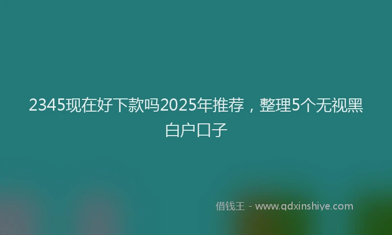 2345现在好下款吗2025年推荐，整理5个无视黑白户口子