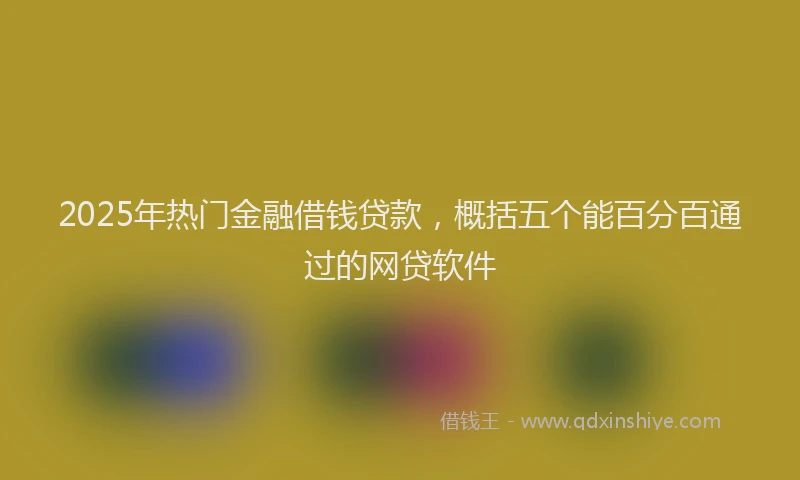 2025年热门金融借钱贷款，概括五个能百分百通过的网贷软件