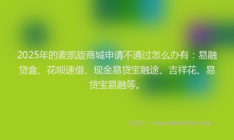 2025年的麦凯旋商城申请不通过怎么办有：易融贷盒、花呗速借、现金易贷宝融途、吉祥花、易贷宝易融等。