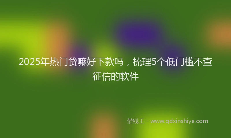 2025年热门贷嘛好下款吗，梳理5个低门槛不查征信的软件