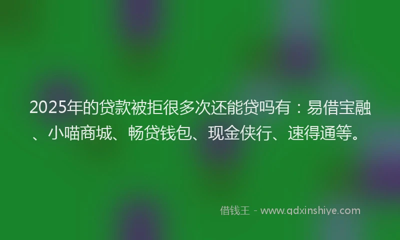 2025年的贷款被拒很多次还能贷吗有：易借宝融、小喵商城、畅贷钱包、现金侠行、速得通等。