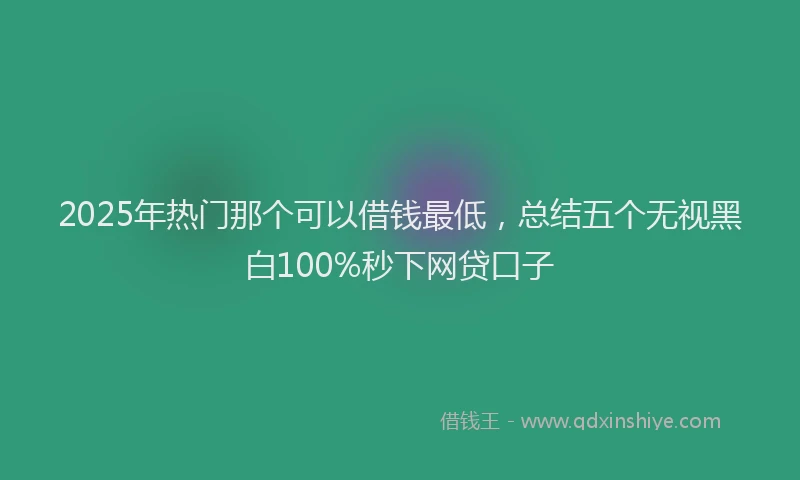 2025年热门那个可以借钱最低，总结五个无视黑白100%秒下网贷口子